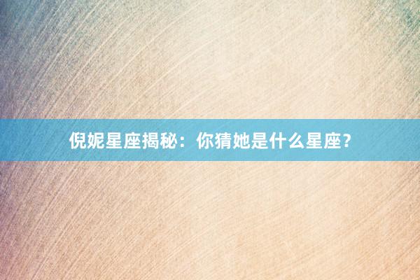 倪妮星座揭秘：你猜她是什么星座？