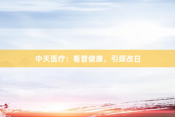 中天医疗:看管健康,引颈改日